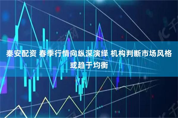 秦安配资 春季行情向纵深演绎 机构判断市场风格或趋于均衡