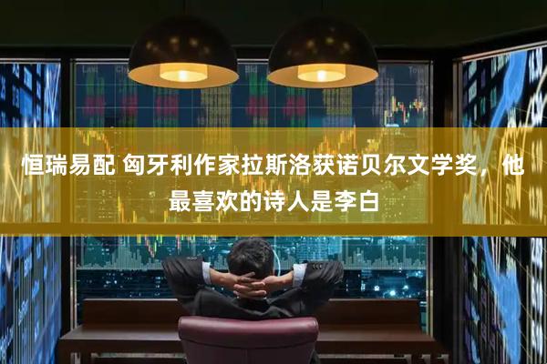 恒瑞易配 匈牙利作家拉斯洛获诺贝尔文学奖，他最喜欢的诗人是李白