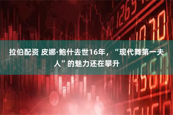 拉伯配资 皮娜·鲍什去世16年，“现代舞第一夫人”的魅力还在攀升