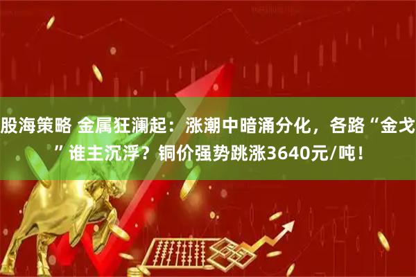 股海策略 金属狂澜起：涨潮中暗涌分化，各路“金戈”谁主沉浮？铜价强势跳涨3640元/吨！
