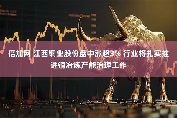 倍加网 江西铜业股份盘中涨超3% 行业将扎实推进铜冶炼产能治理工作