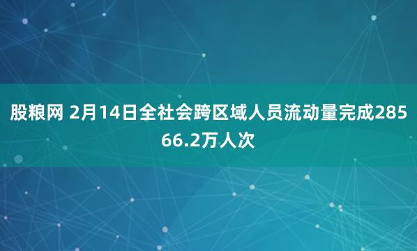 股粮网 2月14日全社会跨区域人员流动量完成28566.2万人次