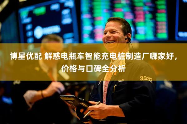 博星优配 解惑电瓶车智能充电桩制造厂哪家好，价格与口碑全分析