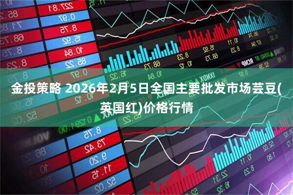 金投策略 2026年2月5日全国主要批发市场芸豆(英国红)价格行情