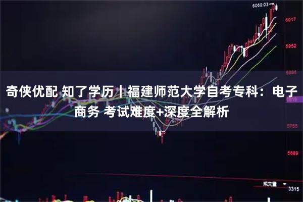 奇侠优配 知了学历|福建师范大学自考专科:电子商务 考试难度+深度全解析