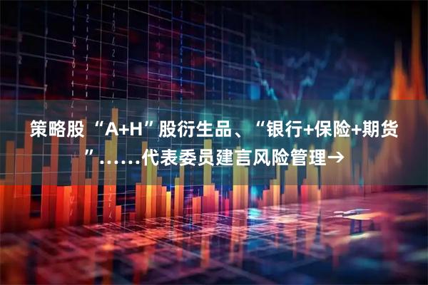 策略股 “A+H”股衍生品、“银行+保险+期货”……代表委员建言风险管理→
