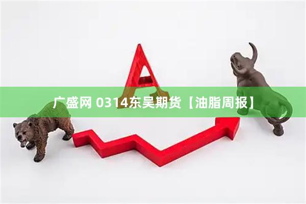 广盛网 0314东吴期货【油脂周报】
