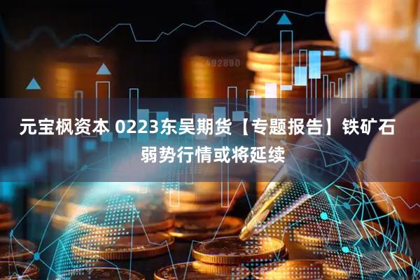 元宝枫资本 0223东吴期货【专题报告】铁矿石  弱势行情或将延续