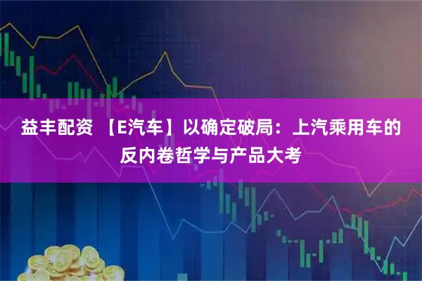 益丰配资 【E汽车】以确定破局：上汽乘用车的反内卷哲学与产品大考