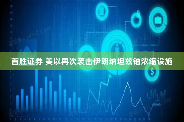 首胜证券 美以再次袭击伊朗纳坦兹铀浓缩设施