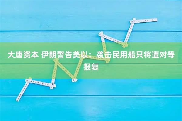 大唐资本 伊朗警告美以：袭击民用船只将遭对等报复
