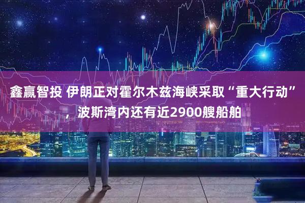 鑫赢智投 伊朗正对霍尔木兹海峡采取“重大行动”，波斯湾内还有近2900艘船舶