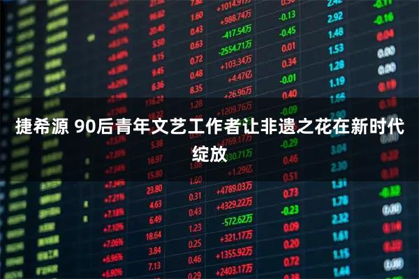 捷希源 90后青年文艺工作者让非遗之花在新时代绽放