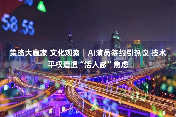 策略大赢家 文化观察｜AI演员签约引热议 技术平权遭遇“活人感”焦虑