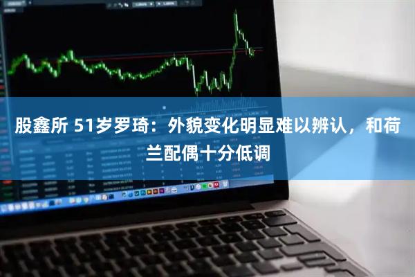 股鑫所 51岁罗琦：外貌变化明显难以辨认，和荷兰配偶十分低调