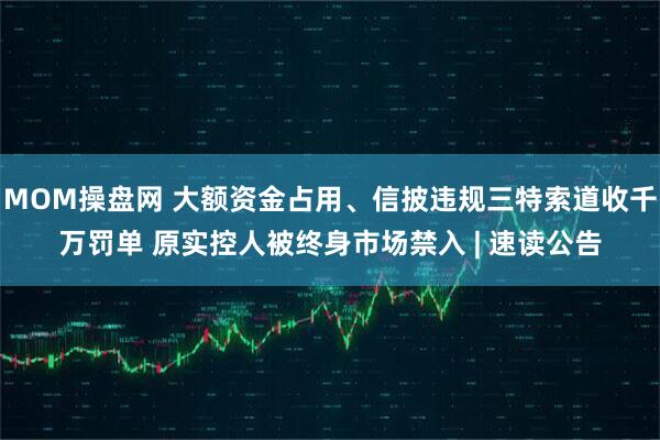 MOM操盘网 大额资金占用、信披违规三特索道收千万罚单 原实控人被终身市场禁入 | 速读公告