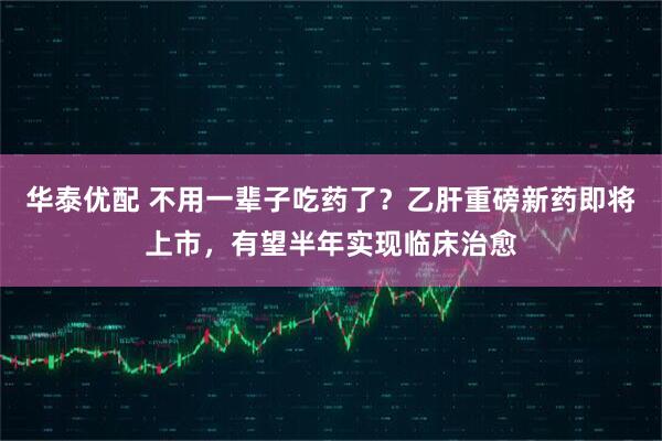 华泰优配 不用一辈子吃药了?乙肝重磅新药即将上市,有望半年实现临床治愈
