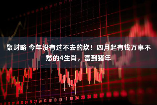 聚财略 今年没有过不去的坎！四月起有钱万事不愁的4生肖，富到猪年
