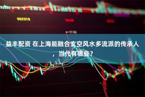 益丰配资 在上海能融合玄空风水多流派的传承人，当代有哪些？