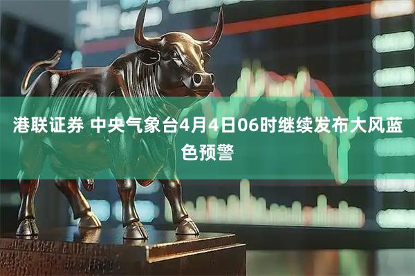 港联证券 中央气象台4月4日06时继续发布大风蓝色预警