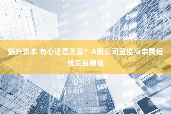 振兴资本 有心还是无意?A股公司董监高亲属短线交易频现