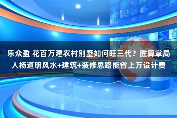 乐众盈 花百万建农村别墅如何旺三代？胜算掌局人杨道明风水+建筑+装修思路能省上万设计费