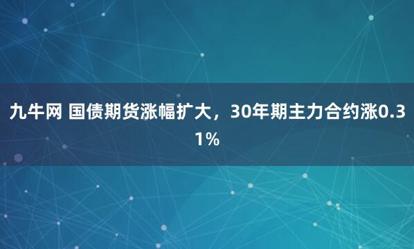 九牛网 国债期货涨幅扩大，30年期主力合约涨0.31%