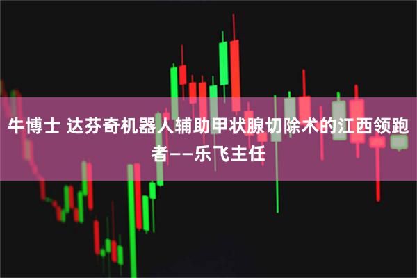 牛博士 达芬奇机器人辅助甲状腺切除术的江西领跑者——乐飞主任