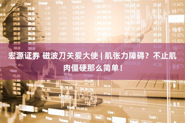 宏源证券 磁波刀关爱大使 | 肌张力障碍？不止肌肉僵硬那么简单！