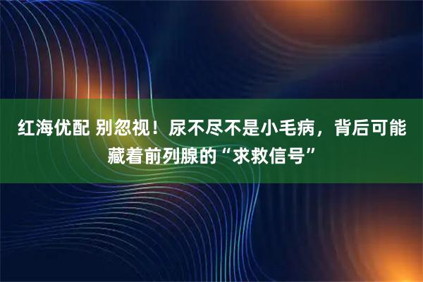 红海优配 别忽视！尿不尽不是小毛病，背后可能藏着前列腺的“求救信号”