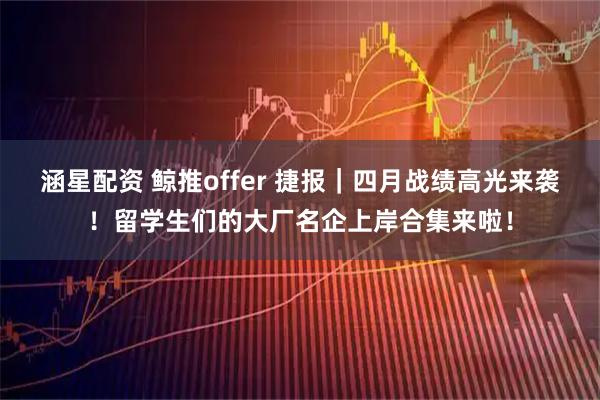 涵星配资 鲸推offer 捷报｜四月战绩高光来袭！留学生们的大厂名企上岸合集来啦！
