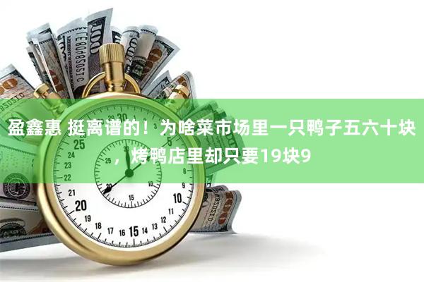 盈鑫惠 挺离谱的！为啥菜市场里一只鸭子五六十块，烤鸭店里却只要19块9