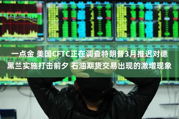 一点金 美国CFTC正在调查特朗普3月推迟对德黑兰实施打击前夕 石油期货交易出现的激增现象