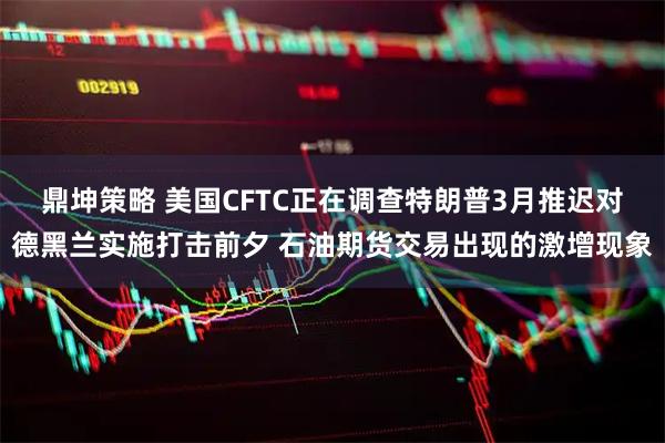 鼎坤策略 美国CFTC正在调查特朗普3月推迟对德黑兰实施打击前夕 石油期货交易出现的激增现象