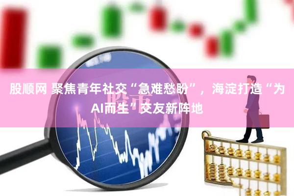 股顺网 聚焦青年社交“急难愁盼”，海淀打造“为AI而生”交友新阵地