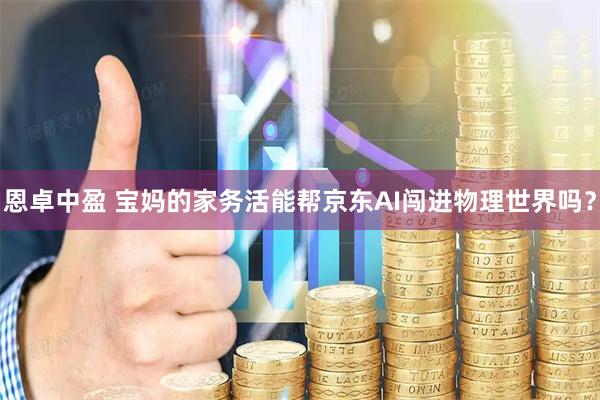 恩卓中盈 宝妈的家务活能帮京东AI闯进物理世界吗？