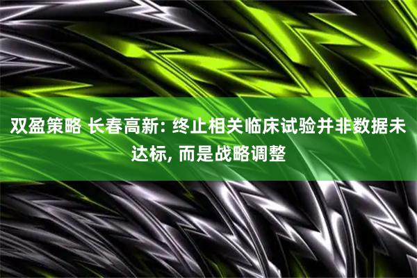 双盈策略 长春高新: 终止相关临床试验并非数据未达标, 而是战略调整
