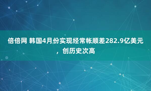 倍倍网 韩国4月份实现经常帐顺差282.9亿美元，创历史次高