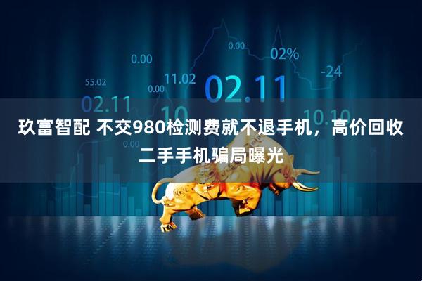 玖富智配 不交980检测费就不退手机，高价回收二手手机骗局曝光