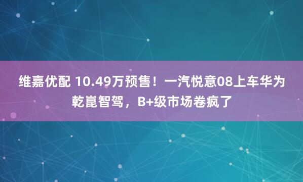 维嘉优配 10.49万预售！一汽悦意08上车华为乾崑智驾，B+级市场卷疯了