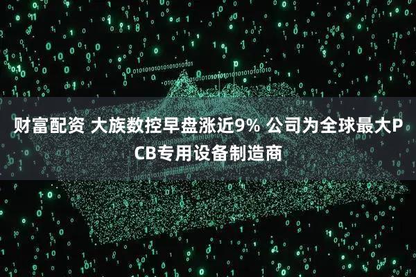 财富配资 大族数控早盘涨近9% 公司为全球最大PCB专用设备制造商