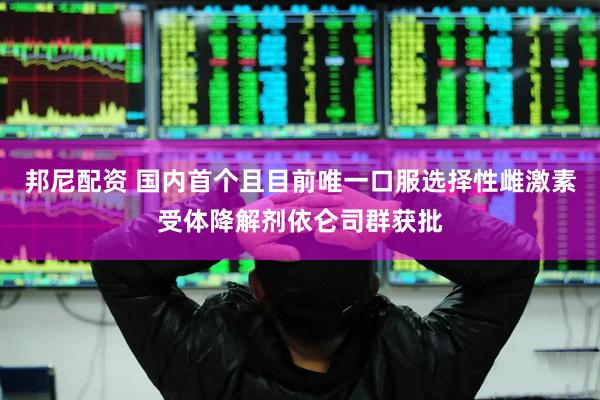邦尼配资 国内首个且目前唯一口服选择性雌激素受体降解剂依仑司群获批