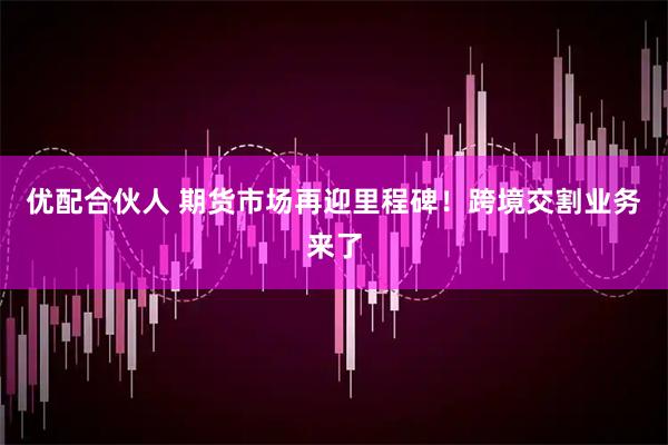 优配合伙人 期货市场再迎里程碑！跨境交割业务来了