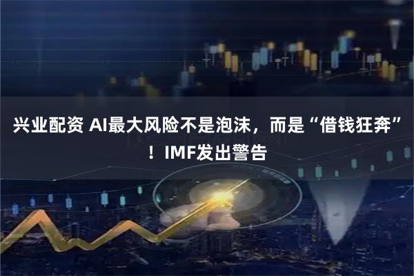 兴业配资 AI最大风险不是泡沫，而是“借钱狂奔”！IMF发出警告