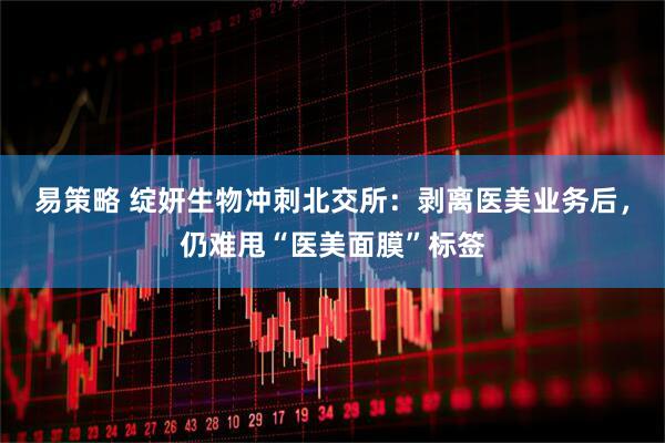 易策略 绽妍生物冲刺北交所：剥离医美业务后，仍难甩“医美面膜”标签