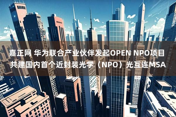 嘉正网 华为联合产业伙伴发起OPEN NPO项目 共建国内首个近封装光学（NPO）光互连MSA