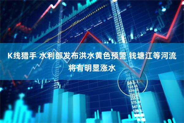K线猎手 水利部发布洪水黄色预警 钱塘江等河流将有明显涨水