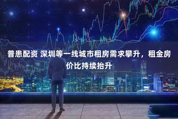 普患配资 深圳等一线城市租房需求攀升，租金房价比持续抬升