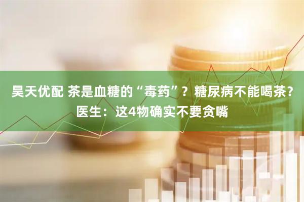昊天优配 茶是血糖的“毒药”？糖尿病不能喝茶？医生：这4物确实不要贪嘴