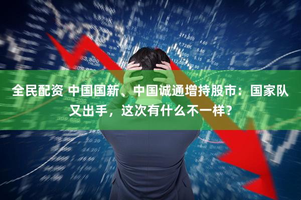 全民配资 中国国新、中国诚通增持股市：国家队又出手，这次有什么不一样？